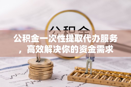 仁德公积金一次性提取代办服务，高效解决你的资金需求