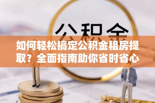仁德如何轻松搞定公积金租房提取？全面指南助你省时省心