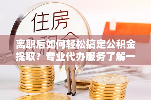仁德离职后如何轻松搞定公积金提取？专业代办服务了解一下