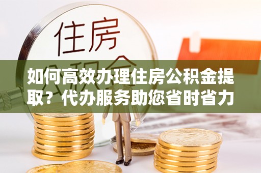仁德如何高效办理住房公积金提取？代办服务助您省时省力