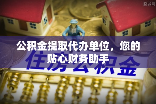 仁德公积金提取代办单位，您的贴心财务助手