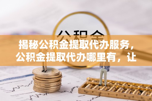 仁德揭秘公积金提取代办服务，公积金提取代办哪里有，让你省时省心的解决方案