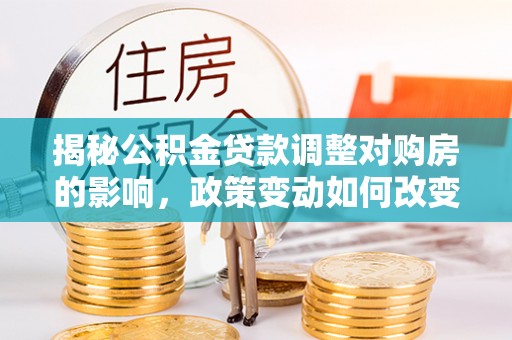 仁德揭秘公积金贷款调整对购房的影响，政策变动如何改变你的买房计划