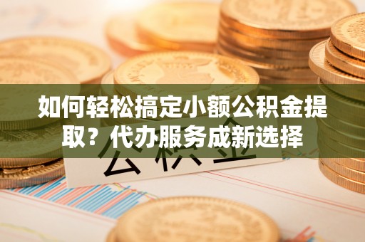 仁德如何轻松搞定小额公积金提取？代办服务成新选择
