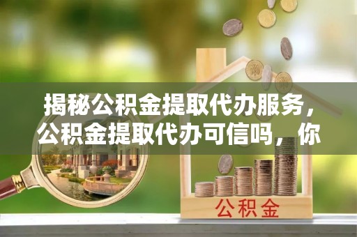 仁德揭秘公积金提取代办服务，公积金提取代办可信吗，你需要知道的真相
