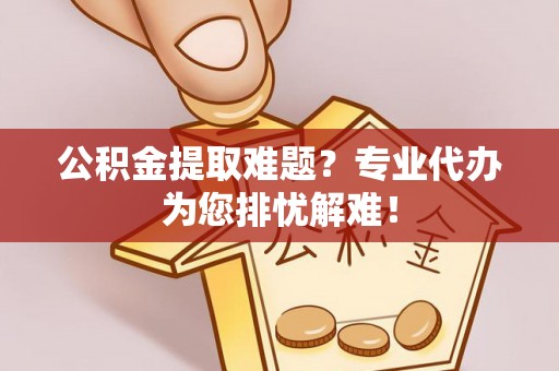 仁德公积金提取难题？专业代办为您排忧解难！