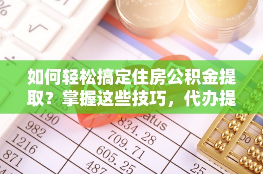 仁德如何轻松搞定住房公积金提取？掌握这些技巧，代办提取住房公积金不再难