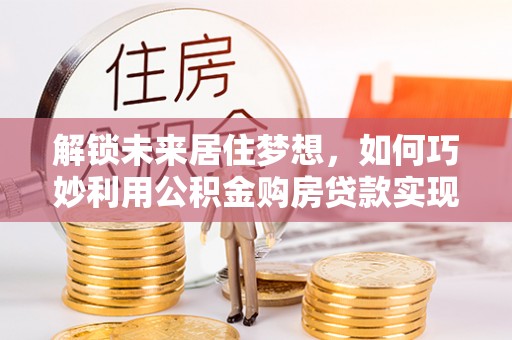 仁德解锁未来居住梦想，如何巧妙利用公积金购房贷款实现房产投资