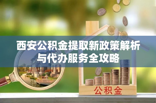 仁德西安公积金提取新政策解析与代办服务全攻略