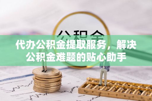 仁德代办公积金提取服务，解决公积金难题的贴心助手