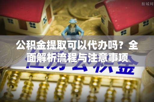 仁德公积金提取可以代办吗？全面解析流程与注意事项