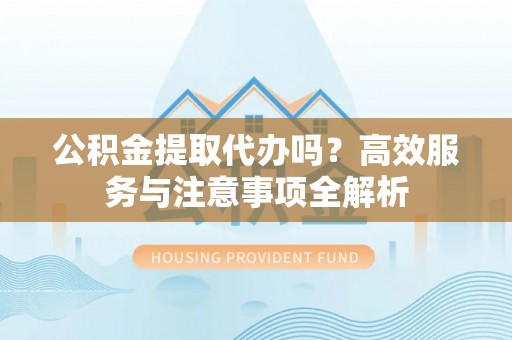 仁德公积金提取代办吗？高效服务与注意事项全解析