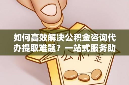 仁德如何高效解决公积金咨询代办提取难题？一站式服务助您轻松搞定