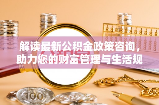 仁德解读最新公积金政策咨询，助力您的财富管理与生活规划