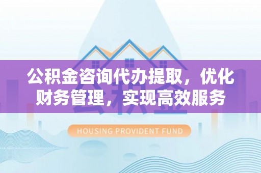 仁德公积金咨询代办提取，优化财务管理，实现高效服务