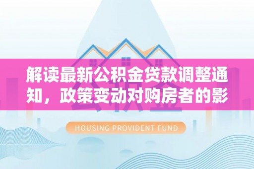 仁德解读最新公积金贷款调整通知，政策变动对购房者的影响