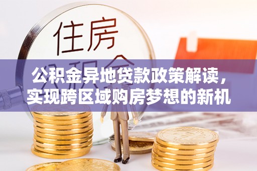 仁德公积金异地贷款政策解读，实现跨区域购房梦想的新机遇