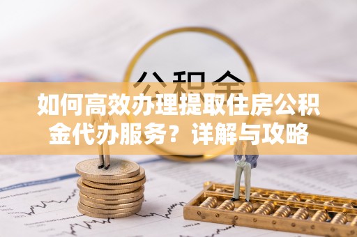 仁德如何高效办理提取住房公积金代办服务？详解与攻略