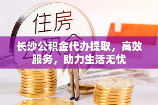 仁德长沙公积金代办提取，高效服务，助力生活无忧