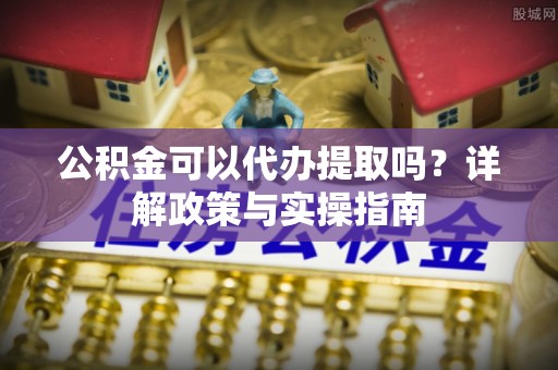 仁德公积金可以代办提取吗？详解政策与实操指南