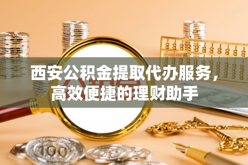 仁德西安公积金提取代办服务，高效便捷的理财助手