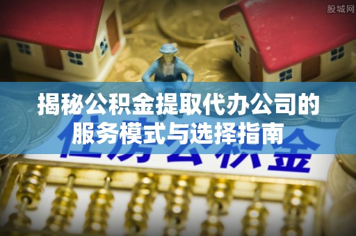 仁德揭秘公积金提取代办公司的服务模式与选择指南