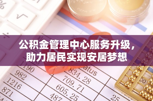 仁德公积金管理中心服务升级，助力居民实现安居梦想