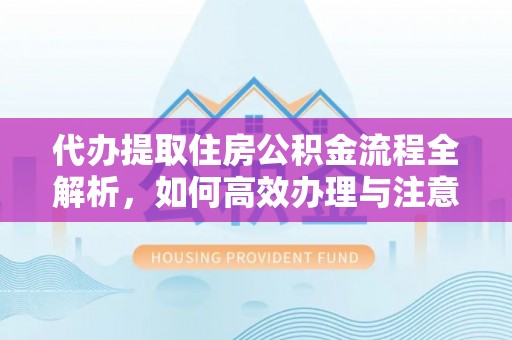仁德代办提取住房公积金流程全解析，如何高效办理与注意事项