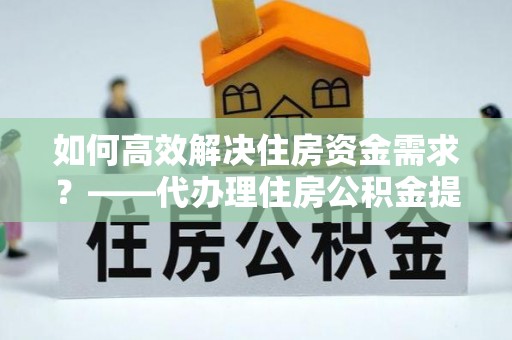 仁德如何高效解决住房资金需求？——代办理住房公积金提取服务全解析