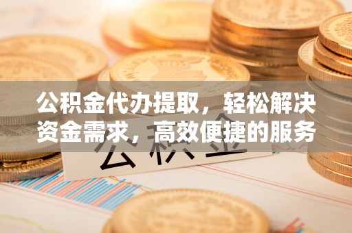 仁德公积金代办提取，轻松解决资金需求，高效便捷的服务选择