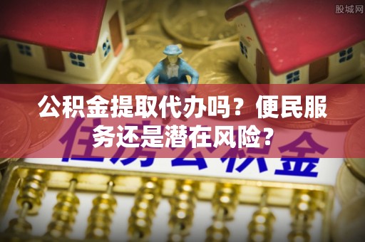 仁德公积金提取代办吗？便民服务还是潜在风险？