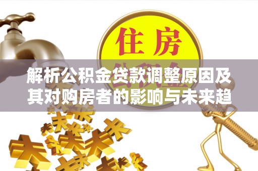 仁德解析公积金贷款调整原因及其对购房者的影响与未来趋势