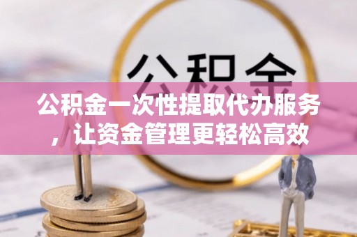 仁德公积金一次性提取代办服务，让资金管理更轻松高效
